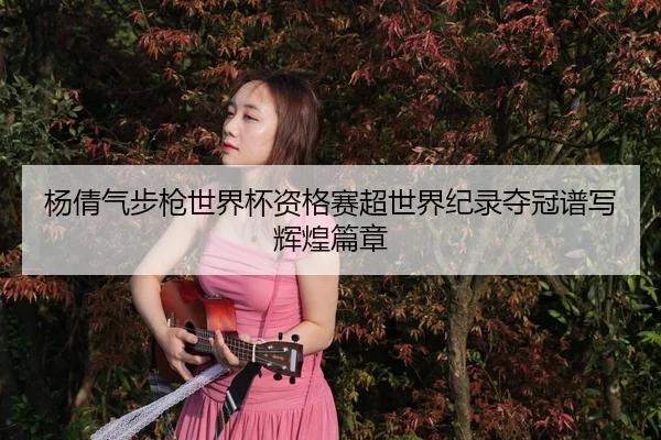 杨倩气步枪世界杯资格赛超世界纪录夺冠谱写辉煌篇章